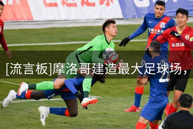 [流言板]摩洛哥建造最大足球场，与西班牙争2030年世界杯决赛举办权